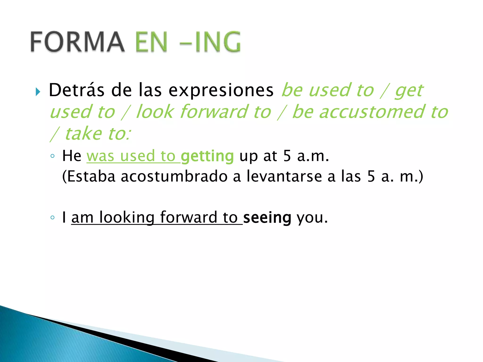 Detrás de las expresiones beusedto / getusedto / look forward to / beaccustomedto / taketo:He wasusedtogettingup at 5 a.m. 		(Estaba acostumbrado a levantarse a las 5 a. m.)I am looking forward toseeingyou.FORMA EN -ING