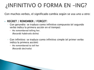 ¿INFINITIVO O FORMA EN –ING?Con muchos verbos, el significado cambia según se usa uno u otro:REGRET / REMEMBER / FORGET:Con gerundio: se traduce como infinitivo compuesto (el segundo verbo indica la primera acción en el tiempo):He rememberedtellingher.	(Recordó habérselo dicho)Con infinitivo: se traduce como infinitivo simple (el primer verbo indica la primera acción):He rememberedtotellher	(Recordó decírselo)