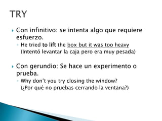 Con infinitivo: se intenta algo que requiere esfuerzo.He triedtoliftthebox butitwastoo heavy	(Intentó levantar la caja pero era muy pesada)Con gerundio: Se hace un experimento o prueba.Whydon’tyou try closingthewindow?	(¿Por qué no pruebas cerrando la ventana?)TRY