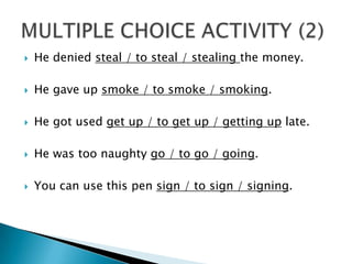 He deniedsteal / tosteal / stealingthemoney.He gave up smoke / tosmoke / smoking.He gotusedget up / toget up / getting up late.He wastoonaughtygo / togo / going.You can use thispensign / tosign / signing.MULTIPLE CHOICE ACTIVITY (2)