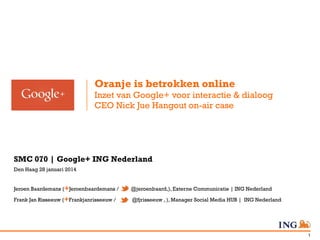 Oranje is betrokken online
Inzet van Google+ voor interactie & dialoog
CEO Nick Jue Hangout on-air case

SMC 070 | Google+ ING Nederland
Den Haag 28 januari 2014
Jeroen Baardemans (+Jeroenbaardemans /

@jeroenbaard,), Externe Communicatie | ING Nederland

Frank Jan Risseeuw (+Frankjanrisseeuw /

@fjrisseeuw , ), Manager Social Media HUB | ING Nederland

1

 