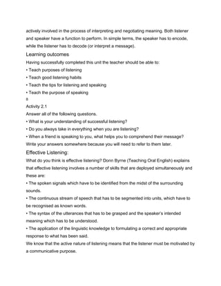actively involved in the process of interpreting and negotiating meaning. Both listener
and speaker have a function to perform. In simple terms, the speaker has to encode,
while the listener has to decode (or interpret a message).
Learning outcomes
Having successfully completed this unit the teacher should be able to:
• Teach purposes of listening
• Teach good listening habits
• Teach the tips for listening and speaking
• Teach the purpose of speaking
8

Activity 2.1
Answer all of the following questions.
• What is your understanding of successful listening?
• Do you always take in everything when you are listening?
• When a friend is speaking to you, what helps you to comprehend their message?
Write your answers somewhere because you will need to refer to them later.
Effective Listening:
What do you think is effective listening? Donn Byrne (Teaching Oral English) explains
that effective listening involves a number of skills that are deployed simultaneously and
these are:
• The spoken signals which have to be identified from the midst of the surrounding
sounds.
• The continuous stream of speech that has to be segmented into units, which have to
be recognised as known words.
• The syntax of the utterances that has to be grasped and the speaker’s intended
meaning which has to be understood.
• The application of the linguistic knowledge to formulating a correct and appropriate
response to what has been said.
We know that the active nature of listening means that the listener must be motivated by
a communicative purpose.
 
