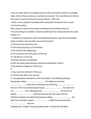 This is the desk which he invariably wrote at or this is the desk at which he invariably
wrote. Each of these sentences is correctly constructed. The only difference is that the
first version is less formal than the second (Burton, 1984:139).
• When a verb is placed immediately after a preposition the gerund form is used:
I am tired of waiting
Note, however, that but and except are followed by the infinitive without to:
They did nothing but complain. I would do anything for her except eat what she cooks.
Activity 4.17
1. Classify the prepositions used in the following sentences under the sub-headings
place or position, time and date, travel and movement.
a) The boy swam across the river.
b) The shops put prices up at Christmas
c) We arrived at the village early.
d) The conductor told me to get out of the bus.
e) I will see you on 3rd July
f) Schools will open in September
g) Why are those pupils standing outside the headteacher’s office?
h) We shall be in Kabwe by 16.00 hours
87

i) They work from 08.00 till 17.00 hours.
j) I haven’t seen Mary since January.
2. Use appropriate prepositions to fill in the blanks in the following passage:
Nanyangwe walked ..................................... the bridge and sat down
.............................. a large stone. Simfukwe was swimming ..................................
the river. When he saw Nanyangwe he got .................................... the water and
ran ........................her. Nanyangwe got ..................................... the stone and
walked ................................. Simfukwe because she was angry with him.
Simfukwe stopped and watched Nanyangwe walking ...................................... the
field, then he smiled, jumped ............................. a fallen tree and dived back
................................. the river.
(Adapted from: English Through situations book 1 by Rod Ellis and Brian
 