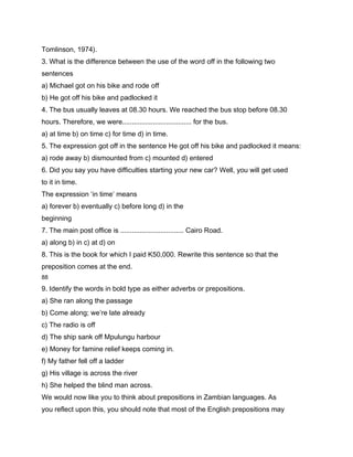 Tomlinson, 1974).
3. What is the difference between the use of the word off in the following two
sentences
a) Michael got on his bike and rode off
b) He got off his bike and padlocked it
4. The bus usually leaves at 08.30 hours. We reached the bus stop before 08.30
hours. Therefore, we were.................................... for the bus.
a) at time b) on time c) for time d) in time.
5. The expression got off in the sentence He got off his bike and padlocked it means:
a) rode away b) dismounted from c) mounted d) entered
6. Did you say you have difficulties starting your new car? Well, you will get used
to it in time.
The expression ‘in time’ means
a) forever b) eventually c) before long d) in the
beginning
7. The main post office is ................................. Cairo Road.
a) along b) in c) at d) on
8. This is the book for which I paid K50,000. Rewrite this sentence so that the
preposition comes at the end.
88

9. Identify the words in bold type as either adverbs or prepositions.
a) She ran along the passage
b) Come along; we’re late already
c) The radio is off
d) The ship sank off Mpulungu harbour
e) Money for famine relief keeps coming in.
f) My father fell off a ladder
g) His village is across the river
h) She helped the blind man across.
We would now like you to think about prepositions in Zambian languages. As
you reflect upon this, you should note that most of the English prepositions may
 