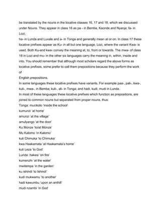 be translated by the nouns in the locative classes 16, 17 and 18, which we discussed
under Nouns. They appear in class 16 as pa - in Bemba, Kaonde and Nyanja; fa- in
Lozi;
ha- in Lunda and Luvale and a- in Tonga and generally mean at or on. In class 17 these
locative prefixes appear as Ku- in all but one language, Lozi, where the variant Kwa- is
used. Both Ku-and kwa- convey the meaning at, to, from or towards. The mwa- of class
18 in Lozi and mu- in the other six languages carry the meaning in, within, inside and
into. You should remember that although most scholars regard the above forms as
locative prefixes, some prefer to call them prepositions because they perform the work
of
English prepositions.
In some languages these locative prefixes have variants. For example paa-, pali-, kwa-,
kuli-, mwa-, in Bemba; kuli-, ali- in Tonga; and hadi, kudi, mudi in Lunda.
In most of these languages these locative prefixes which function as prepositions, are
joined to common nouns but separated from proper nouns, thus:
Tonga: mucikolo ‘inside the school’
kumunzi ‘at home’
amunzi ‘at the village’
amulyango ‘at the door’
Ku Monze ‘to/at Monze’
Mu Kalomo ‘in Kalomo’
kuli Chimuka ‘to Chimuka’
kwa Haakamata ‘at Haakamata’s home’
kuli Leza ‘to God’
Lunda: hakesi ‘on fire’
kumenzhi ‘at the water’
mwitempa ‘in the garden’
ku ishindi ‘to Ishindi’
kudi mukwamu ‘to another’
hadi kawumbu ‘upon an anthill’
mudi nzambi ‘in God’
 