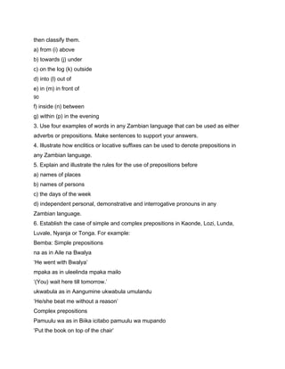 then classify them.
a) from (i) above
b) towards (j) under
c) on the log (k) outside
d) into (l) out of
e) in (m) in front of
90

f) inside (n) between
g) within (p) in the evening
3. Use four examples of words in any Zambian language that can be used as either
adverbs or prepositions. Make sentences to support your answers.
4. Illustrate how enclitics or locative suffixes can be used to denote prepositions in
any Zambian language.
5. Explain and illustrate the rules for the use of prepositions before
a) names of places
b) names of persons
c) the days of the week
d) independent personal, demonstrative and interrogative pronouns in any
Zambian language.
6. Establish the case of simple and complex prepositions in Kaonde, Lozi, Lunda,
Luvale, Nyanja or Tonga. For example:
Bemba: Simple prepositions
na as in Aile na Bwalya
‘He went with Bwalya’
mpaka as in uleelinda mpaka mailo
‘(You) wait here till tomorrow.’
ukwabula as in Aangumine ukwabula umulandu
‘He/she beat me without a reason’
Complex prepositions
Pamuulu wa as in Biika icitabo pamuulu wa mupando
‘Put the book on top of the chair’
 