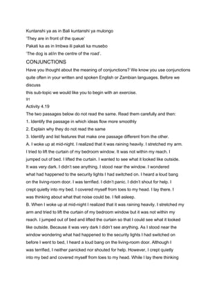Kuntanshi ya as in Bali kuntanshi ya mulongo
‘They are in front of the queue’
Pakati ka as in Imbwa ili pakati ka musebo
‘The dog is at/in the centre of the road’.
CONJUNCTIONS
Have you thought about the meaning of conjunctions? We know you use conjunctions
quite often in your written and spoken English or Zambian languages. Before we
discuss
this sub-topic we would like you to begin with an exercise.
91

Activity 4.19
The two passages below do not read the same. Read them carefully and then:
1. Identify the passage in which ideas flow more smoothly
2. Explain why they do not read the same
3. Identify and list features that make one passage different from the other.
A. I woke up at mid-night. I realized that it was raining heavily. I stretched my arm.
I tried to lift the curtain of my bedroom window. It was not within my reach. I
jumped out of bed. I lifted the curtain. I wanted to see what it looked like outside.
It was very dark. I didn’t see anything. I stood near the window. I wondered
what had happened to the security lights I had switched on. I heard a loud bang
on the living-room door. I was terrified. I didn’t panic. I didn’t shout for help. I
crept quietly into my bed. I covered myself from toes to my head. I lay there. I
was thinking about what that noise could be. I fell asleep.
B. When I woke up at mid-night I realized that it was raining heavily. I stretched my
arm and tried to lift the curtain of my bedroom window but it was not within my
reach. I jumped out of bed and lifted the curtain so that I could see what it looked
like outside. Because it was very dark I didn’t see anything. As I stood near the
window wondering what had happened to the security lights I had switched on
before I went to bed, I heard a loud bang on the living-room door. Although I
was terrified, I neither panicked nor shouted for help. However, I crept quietly
into my bed and covered myself from toes to my head. While I lay there thinking
 