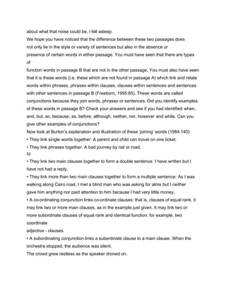 about what that noise could be, I fell asleep.
We hope you have noticed that the difference between these two passages does
not only lie in the style or variety of sentences but also in the absence or
presence of certain words in either passage. You must have seen that there are types
of
function words in passage B that are not in the other passage. You must also have seen
that it is these words (i.e. these which are not found in passage A) which link and relate
words within phrases, phrases within clauses, clauses within sentences and sentences
with other sentences in passage B (Freeborn, 1995:85). These words are called
conjunctions because they join words, phrases or sentences. Did you identify examples
of these words in passage B? Check your answers and see if you had identified when,
and, but, so, because, as, before, although, neither, nor, however and while. Can you
give other examples of conjunctions?
Now look at Burton’s explanation and illustration of these ‘joining’ words (1984:140):
• They link single words together: A parent and child can travel on one ticket.
• They link phrases together: A bad journey by rail or road.
92

• They link two main clauses together to form a double sentence: I have written but I
have not had a reply.
• They link more than two main clauses together to form a multiple sentence: As I was
walking along Cairo road, I met a blind man who was asking for alms but I neither
gave him anything nor paid attention to him because I had very little money.
• A co-ordinating conjunction links co-ordinate clauses: that is, clauses of equal rank. it
may link two or more main clauses, as in the example just given. It may link two or
more subordinate clauses of equal rank and identical function: for example, two
coordinate
adjective - clauses.
• A subordinating conjunction links a subordinate clause to a main clause: When the
orchestra stopped, the audience was silent.
The crowd grew restless as the speaker droned on.
 