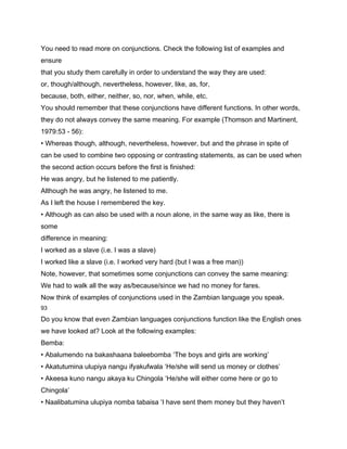 You need to read more on conjunctions. Check the following list of examples and
ensure
that you study them carefully in order to understand the way they are used:
or, though/although, nevertheless, however, like, as, for,
because, both, either, neither, so, nor, when, while, etc.
You should remember that these conjunctions have different functions. In other words,
they do not always convey the same meaning. For example (Thomson and Martinent,
1979:53 - 56):
• Whereas though, although, nevertheless, however, but and the phrase in spite of
can be used to combine two opposing or contrasting statements, as can be used when
the second action occurs before the first is finished:
He was angry, but he listened to me patiently.
Although he was angry, he listened to me.
As I left the house I remembered the key.
• Although as can also be used with a noun alone, in the same way as like, there is
some
difference in meaning:
I worked as a slave (i.e. I was a slave)
I worked like a slave (i.e. I worked very hard (but I was a free man))
Note, however, that sometimes some conjunctions can convey the same meaning:
We had to walk all the way as/because/since we had no money for fares.
Now think of examples of conjunctions used in the Zambian language you speak.
93

Do you know that even Zambian languages conjunctions function like the English ones
we have looked at? Look at the following examples:
Bemba:
• Abalumendo na bakashaana baleebomba ‘The boys and girls are working’
• Akatutumina ulupiya nangu ifyakufwala ‘He/she will send us money or clothes’
• Akeesa kuno nangu akaya ku Chingola ‘He/she will either come here or go to
Chingola’
• Naalibatumina ulupiya nomba tabaisa ‘I have sent them money but they haven’t
 