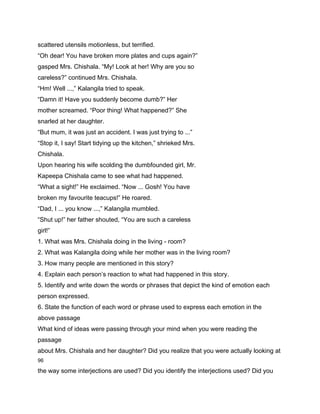 scattered utensils motionless, but terrified.
“Oh dear! You have broken more plates and cups again?”
gasped Mrs. Chishala. “My! Look at her! Why are you so
careless?” continued Mrs. Chishala.
“Hm! Well ...,” Kalangila tried to speak.
“Damn it! Have you suddenly become dumb?” Her
mother screamed. “Poor thing! What happened?” She
snarled at her daughter.
“But mum, it was just an accident. I was just trying to ...”
“Stop it, I say! Start tidying up the kitchen,” shrieked Mrs.
Chishala.
Upon hearing his wife scolding the dumbfounded girl, Mr.
Kapeepa Chishala came to see what had happened.
“What a sight!” He exclaimed. “Now ... Gosh! You have
broken my favourite teacups!” He roared.
“Dad, I ... you know ...,” Kalangila mumbled.
“Shut up!” her father shouted, “You are such a careless
girl!”
1. What was Mrs. Chishala doing in the living - room?
2. What was Kalangila doing while her mother was in the living room?
3. How many people are mentioned in this story?
4. Explain each person’s reaction to what had happened in this story.
5. Identify and write down the words or phrases that depict the kind of emotion each
person expressed.
6. State the function of each word or phrase used to express each emotion in the
above passage
What kind of ideas were passing through your mind when you were reading the
passage
about Mrs. Chishala and her daughter? Did you realize that you were actually looking at
96

the way some interjections are used? Did you identify the interjections used? Did you
 
