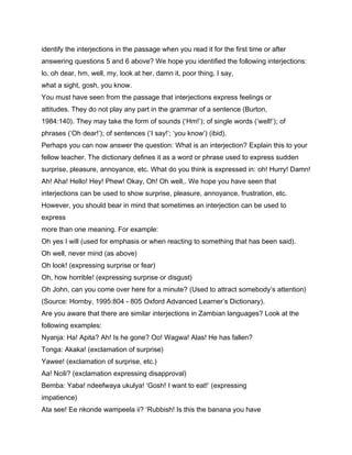 identify the interjections in the passage when you read it for the first time or after
answering questions 5 and 6 above? We hope you identified the following interjections:
lo, oh dear, hm, well, my, look at her, damn it, poor thing, I say,
what a sight, gosh, you know.
You must have seen from the passage that interjections express feelings or
attitudes. They do not play any part in the grammar of a sentence (Burton,
1984:140). They may take the form of sounds (‘Hm!’); of single words (‘well!’); of
phrases (‘Oh dear!’); of sentences (‘I say!’; ‘you know’) (ibid).
Perhaps you can now answer the question: What is an interjection? Explain this to your
fellow teacher. The dictionary defines it as a word or phrase used to express sudden
surprise, pleasure, annoyance, etc. What do you think is expressed in: oh! Hurry! Damn!
Ah! Aha! Hello! Hey! Phew! Okay, Oh! Oh well,. We hope you have seen that
interjections can be used to show surprise, pleasure, annoyance, frustration, etc.
However, you should bear in mind that sometimes an interjection can be used to
express
more than one meaning. For example:
Oh yes I will (used for emphasis or when reacting to something that has been said).
Oh well, never mind (as above)
Oh look! (expressing surprise or fear)
Oh, how horrible! (expressing surprise or disgust)
Oh John, can you come over here for a minute? (Used to attract somebody’s attention)
(Source: Hornby, 1995:804 - 805 Oxford Advanced Learner’s Dictionary).
Are you aware that there are similar interjections in Zambian languages? Look at the
following examples:
Nyanja: Ha! Apita? Ah! Is he gone? Oo! Wagwa! Alas! He has fallen?
Tonga: Akaka! (exclamation of surprise)
Yawee! (exclamation of surprise, etc.)
Aa! Ncili? (exclamation expressing disapproval)
Bemba: Yaba! ndeefwaya ukulya! ‘Gosh! I want to eat!’ (expressing
impatience)
Ata see! Ee nkonde wampeela ii? ‘Rubbish! Is this the banana you have
 