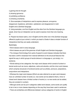 i) gaining time for thought
ii) showing ignorance
iii) exhibiting confidence
iv) showing uncertainty
5. Give examples of interjections used to express pleasure, annoyance,
disapproval, impatience, admiration, satisfaction and disagreement in both
English and a Zambian language.
6. Using examples, one from English and the other from the Zambian language you
speak, show how an interjection can be used to express more than one meaning.
98

6. Prepare two lesson plans, one in English and the other one in the Zambian language
offered to pupils at your school, in which you teach a Grade 4 class a simpler function of
interjections that they can easily understand.
Summary
• Word classes exist in every language.
• Word classes are part of the grammar of both English and Zambian languages.
• The change of terminology from parts of speech to word classes indicates that there
has been a shift in emphasis from notional definitions to the structural features that
signal the way in which groups of words behave in a language or, put simply, in a
sentence.
• Words belong to two categories: the major word classes which consist of content or
lexical words such as nouns, adjectives, verbs and adverbs; and the minor word classes
which comprise structural or functional words such as articles, pronouns, prepositions,
conjunctions and interjections.
• Whereas the major word classes (Which are also referred to as open word classes)
have an unlimited number of words (i.e. new words can be added to them), minor or
closed word classes have a limited number of words (i.e. no new words can be added;
they are constant in number).
• Although words can be put in categories called word classes, some words can qualify
to be in two or more classes depending on the way they have been used in sentences.
• There are similarities and differences between various categories of words in English
 
