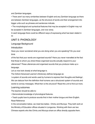 and Zambian languages.
• There aren’t as many similarities between English and any Zambian language as there
are between Zambian languages, as the structure of words and their arrangement into
bigger units such as phrases and sentences indicate.
• The morphological and syntactical features that may be accepted in English may not
be accepted in Zambian languages, and vice versa.
In each language there could be different ways of expressing what has been stated in
99

UNIT 5: PHONOLOGY
Language Background
Introduction
Have you never wondered what you are doing when you are speaking? Do you ever
think
of the fact that your words are organised sounds? Have you never marvelled at the fact
that those to whom you direct these organised sounds actually respond to your
utterances? These utterances and organised sounds that you produce make up a
language.
Let us now look closely at what language is.
The Oxford Advanced Learner’s Dictionary defines language as:
‘a system of sounds and words used by humans to express their thoughts and feelings’.
We can deduce from the definition that humans use a structured system of sounds and
words to convey messages. What then is this structure? Read this unit to find out more.
Learning outcomes
The teacher should be able to:
• Demonstrate knowledge of phonological features.
• Teach pupils how to produce sounds first in their mother tongue and then English.
Read Reference
In the conversation below, we meet two ladies - Chintu and Munzya. They both work at
the Ministry of Education offices situated in Longacres. Working with them are two
Chinese experts who like Chintu and Munzya share an office directly opposite them.
 