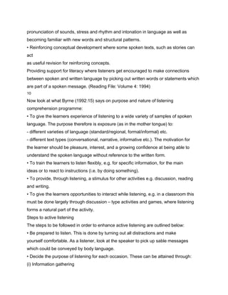 pronunciation of sounds, stress and rhythm and intonation in language as well as
becoming familiar with new words and structural patterns.
• Reinforcing conceptual development where some spoken texts, such as stories can
act
as useful revision for reinforcing concepts.
Providing support for literacy where listeners get encouraged to make connections
between spoken and written language by picking out written words or statements which
are part of a spoken message. (Reading File: Volume 4: 1994)
10

Now look at what Byrne (1992:15) says on purpose and nature of listening
comprehension programme:
• To give the learners experience of listening to a wide variety of samples of spoken
language. The purpose therefore is exposure (as in the mother tongue) to:
- different varieties of language (standard/regional, formal/informal) etc.
- different text types (conversational, narrative, informative etc.). The motivation for
the learner should be pleasure, interest, and a growing confidence at being able to
understand the spoken language without reference to the written form.
• To train the learners to listen flexibly, e.g. for specific information, for the main
ideas or to react to instructions (i.e. by doing something).
• To provide, through listening, a stimulus for other activities e.g. discussion, reading
and writing.
• To give the learners opportunities to interact while listening, e.g. in a classroom this
must be done largely through discussion – type activities and games, where listening
forms a natural part of the activity.
Steps to active listening
The steps to be followed in order to enhance active listening are outlined below:
• Be prepared to listen. This is done by turning out all distractions and make
yourself comfortable. As a listener, look at the speaker to pick up sable messages
which could be conveyed by body language.
• Decide the purpose of listening for each occasion. These can be attained through:
(i) Information gathering
 