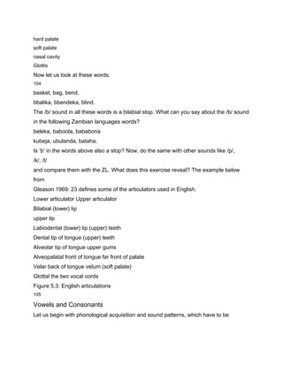 hard palate
soft palate
nasal cavity
Glottis
Now let us look at these words:
104

basket, bag, bend,
bbalika, bbendeka, blind.
The /b/ sound in all these words is a bilabial stop. What can you say about the /b/ sound
in the following Zambian languages words?
beleka, baboola, bababona
kubeja, ubulanda, bataha.
Is ‘b’ in the words above also a stop? Now, do the same with other sounds like /p/,
/k/, /t/
and compare them with the ZL. What does this exercise reveal? The example below
from
Gleason 1969: 23 defines some of the articulators used in English.
Lower articulator Upper articulator
Bilabial (lower) lip
upper lip
Labiodental (lower) lip (upper) teeth
Dental tip of tongue (upper) teeth
Alveolar tip of tongue upper gums
Alveopalatal front of tongue far front of palate
Velar back of tongue velum (soft palate)
Glottal the two vocal cords
Figure 5.3: English articulations
105

Vowels and Consonants
Let us begin with phonological acquisition and sound patterns, which have to be
 