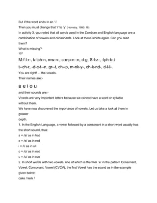 But if the word ends in an ‘ i’
Then you must change that ‘i’ to ‘y’ (Hornsby, 1980: 18)
In activity 3, you noted that all words used in the Zambian and English language are a
combination of vowels and consonants. Look at these words again. Can you read
them?
What is missing?
107

M-f-l-r-, k-tch-n, mw-n-, c-mp-n--n, d-g, S-l-z-, -lph-b-t
t--ch-r, -d-c-t--n, gr--t, ch--p, m-nk-y-, ch-k-nd-, d-l-l-.
You are right! ... the vowels.
Their names are:-

aeiou
and their sounds are:-
Vowels are very important letters because we cannot have a word or syllable
without them.
We have now discovered the importance of vowels. Let us take a look at them in
greater
depth.
1. In the English Language, a vowel followed by a consonant in a short word usually has
the short sound, thus:
a = /a/ as in hat
e = /e/ as in red
i = /i/ as in sit
o = /o/ as in not
u = /u/ as in run
2. In short words with two vowels, one of which is the final `e’ in the pattern Consonant,
Vowel, Consonant, Vowel (CVCV), the first Vowel has the sound as in the example
given below:
cake / keik /
 