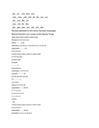 _kts, _ks , _ kst _lmd, _lmz
_mpt, _mps, _mft, _mfs _lfs, -lfp, _lvd, _lvz
_nts, _ndz _lbs, _lst
_nps, _nst _fts, _fps
_gkt, _gks _sps, _sts, _spt, _skt, _sks
Revised alphabet for the seven Zambian languages
Bemba Kaonde Lozi Lunda Luvale Nyanja Tonga
a(aa) a(aa) a(aa) a(aa) a a(aa) a(aa)
(fricative) b b b b (v) w b
(stop) - - - - - b bb
(affricate) c (or ch) ch c (or ch) ch ch c cc (or ch)
(aspirated) - - - - - ch -
ddddddd
e (ee) e (ee) e (ee) e (ee) e e (ee) e (ee)
f f f f f f (or pf) f
(voiced velar
fricative
------k
ggggggg
(voiceless) - h h h h h h
(voiced) - - - - - - hh
i(ii) i(ii) i(ii) i(ii) i i(ii) i(ii)
(?) - - - - - - c
j j j j (n)j j j
(stop) k k k k k k kk
(aspirated) - - - - kh kh -
l l l l l l (or r) l
mmmmmmm
nnnnnnn
(velar) _
- ng' _
o (oo) o (oo) o (oo) o (oo) o o (oo) o (oo)
ppppppp
(aspirated) - - - - ph ph -
(alveolar) s s s s s s (or ts) s
 