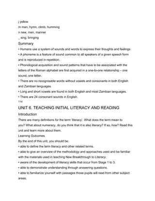 j yellow
m man, hymn, climb, humming
n new, men, manner
_ sing, bringing
Summary
• Humans use a system of sounds and words to express their thoughts and feelings
• A phoneme is a feature of sound common to all speakers of a given speech form
and is reproduced in repetition.
• Phonological acquisition and sound patterns that have to be associated with the
letters of the Roman alphabet are first acquired in a one-to-one relationship – one
sound, one letter.
• There are no recognisable words without vowels and consonants in both English
and Zambian languages.
• Long and short vowels are found in both English and most Zambian languages.
• There are 24 consonant sounds in English.
114

UNIT 6. TEACHING INITIAL LITERACY AND READING
Introduction
There are many definitions for the term ‘literacy’. What does the term mean to
you? What about numeracy, do you think that it is also literacy? If so, how? Read this
unit and learn more about them.
Learning Outcomes
By the end of this unit, you should be:
• able to define the term literacy and other related terms.
• able to give an overview of the methodology and approaches used and be familiar
with the materials used in teaching New Breakthrough to Literacy.
• aware of the development of literacy skills that occur from Stage 1 to 3.
• able to demonstrate understanding through answering questions.
• able to familiarize yourself with passages those pupils will read from other subject
areas.
 