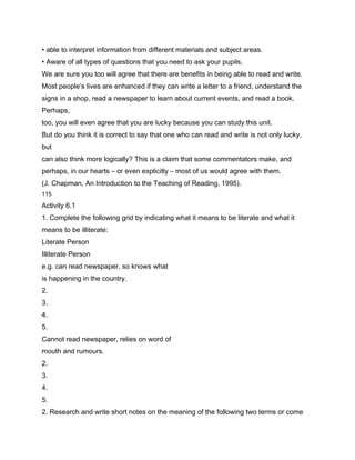 • able to interpret information from different materials and subject areas.
• Aware of all types of questions that you need to ask your pupils.
We are sure you too will agree that there are benefits in being able to read and write.
Most people’s lives are enhanced if they can write a letter to a friend, understand the
signs in a shop, read a newspaper to learn about current events, and read a book.
Perhaps,
too, you will even agree that you are lucky because you can study this unit.
But do you think it is correct to say that one who can read and write is not only lucky,
but
can also think more logically? This is a claim that some commentators make, and
perhaps, in our hearts – or even explicitly – most of us would agree with them.
(J. Chapman, An Introduction to the Teaching of Reading, 1995).
115

Activity 6.1
1. Complete the following grid by indicating what it means to be literate and what it
means to be illiterate:
Literate Person
Illiterate Person
e.g. can read newspaper, so knows what
is happening in the country.
2.
3.
4.
5.
Cannot read newspaper, relies on word of
mouth and rumours.
2.
3.
4.
5.
2. Research and write short notes on the meaning of the following two terms or come
 