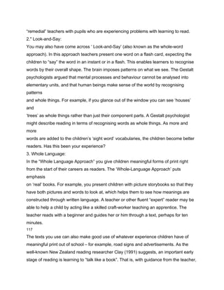 “remedial” teachers with pupils who are experiencing problems with learning to read.
2." Look-and-Say:
You may also have come across ‘ Look-and-Say’ (also known as the whole-word
approach). In this approach teachers present one word on a flash card, expecting the
children to “say” the word in an instant or in a flash. This enables learners to recognise
words by their overall shape. The brain imposes patterns on what we see. The Gestalt
psychologists argued that mental processes and behaviour cannot be analysed into
elementary units, and that human beings make sense of the world by recognising
patterns
and whole things. For example, if you glance out of the window you can see ‘houses’
and
‘trees’ as whole things rather than just their component parts. A Gestalt psychologist
might describe reading in terms of recognising words as whole things. As more and
more
words are added to the children’s ‘sight word’ vocabularies, the children become better
readers. Has this been your experience?
3. Whole Language:
In the “Whole Language Approach” you give children meaningful forms of print right
from the start of their careers as readers. The ‘Whole-Language Approach’ puts
emphasis
on ‘real’ books. For example, you present children with picture storybooks so that they
have both pictures and words to look at, which helps them to see how meanings are
constructed through written language. A teacher or other fluent “expert” reader may be
able to help a child by acting like a skilled craft-worker teaching an apprentice. The
teacher reads with a beginner and guides her or him through a text, perhaps for ten
minutes.
117

The texts you use can also make good use of whatever experience children have of
meaningful print out of school – for example, road signs and advertisements. As the
well-known New Zealand reading researcher Clay (1991) suggests, an important early
stage of reading is learning to “talk like a book”. That is, with guidance from the teacher,
 