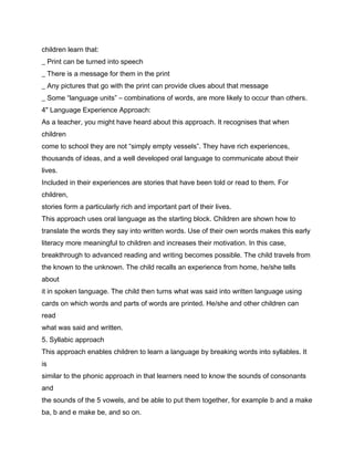 children learn that:
_ Print can be turned into speech
_ There is a message for them in the print
_ Any pictures that go with the print can provide clues about that message
_ Some “language units” – combinations of words, are more likely to occur than others.
4" Language Experience Approach:
As a teacher, you might have heard about this approach. It recognises that when
children
come to school they are not “simply empty vessels”. They have rich experiences,
thousands of ideas, and a well developed oral language to communicate about their
lives.
Included in their experiences are stories that have been told or read to them. For
children,
stories form a particularly rich and important part of their lives.
This approach uses oral language as the starting block. Children are shown how to
translate the words they say into written words. Use of their own words makes this early
literacy more meaningful to children and increases their motivation. In this case,
breakthrough to advanced reading and writing becomes possible. The child travels from
the known to the unknown. The child recalls an experience from home, he/she tells
about
it in spoken language. The child then turns what was said into written language using
cards on which words and parts of words are printed. He/she and other children can
read
what was said and written.
5. Syllabic approach
This approach enables children to learn a language by breaking words into syllables. It
is
similar to the phonic approach in that learners need to know the sounds of consonants
and
the sounds of the 5 vowels, and be able to put them together, for example b and a make
ba, b and e make be, and so on.
 