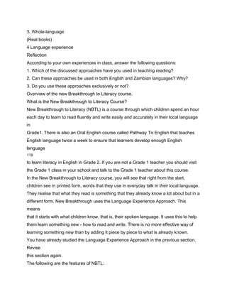 3. Whole-language
(Real books)
4 Language experience
Reflection
According to your own experiences in class, answer the following questions:
1. Which of the discussed approaches have you used in teaching reading?
2. Can these approaches be used in both English and Zambian languages? Why?
3. Do you use these approaches exclusively or not?
Overview of the new Breakthrough to Literacy course.
What is the New Breakthrough to Literacy Course?
New Breakthrough to Literacy (NBTL) is a course through which children spend an hour
each day to learn to read fluently and write easily and accurately in their local language
in
Grade1. There is also an Oral English course called Pathway To English that teaches
English language twice a week to ensure that learners develop enough English
language
119

to learn literacy in English in Grade 2. If you are not a Grade 1 teacher you should visit
the Grade 1 class in your school and talk to the Grade 1 teacher about this course.
In the New Breakthrough to Literacy course, you will see that right from the start,
children see in printed form, words that they use in everyday talk in their local language.
They realise that what they read is something that they already know a lot about but in a
different form. New Breakthrough uses the Language Experience Approach. This
means
that it starts with what children know, that is, their spoken language. It uses this to help
them learn something new - how to read and write. There is no more effective way of
learning something new than by adding it piece by piece to what is already known.
You have already studied the Language Experience Approach in the previous section.
Revise
this section again.
The following are the features of NBTL:
 