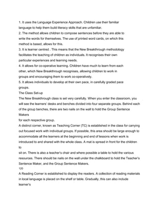 1. It uses the Language Experience Approach. Children use their familiar
language to help them build literacy skills that are unfamiliar.
2. The method allows children to compose sentences before they are able to
write the words for themselves. The use of printed word cards, on which this
method is based, allows for this.
3. It is learner centred . This means that the New Breakthrough methodology
facilitates the teaching of children as individuals. It recognises their own
particular experiences and learning needs.
4. It allows for co-operative learning. Children have much to learn from each
other, which New Breakthrough recognises, allowing children to work in
groups and encouraging them to work co-operatively.
5. It allows individuals to develop at their own pace, in carefully graded pace
groups.
The Class Set-up
The New Breakthrough class is set very carefully. When you enter the classroom, you
will see the learners’ desks and benches divided into four separate groups. Behind each
of the group benches, there are two nails on the wall to hold the Group Sentence
Makers
for each respective group.
A distinct corner, known as Teaching Corner (TC) is established in the class for carrying
out focused work with individual groups. If possible, this area should be large enough to
accommodate all the learners at the beginning and end of lessons when work is
introduced to and shared with the whole class. A mat is spread in front for the children
to
sit on. There is also a teacher’s chair and where possible a table to hold the various
resources. There should be nails on the wall under the chalkboard to hold the Teacher’s
Sentence Maker, and the Group Sentence Makers.
120

A Reading Corner is established to display the readers. A collection of reading materials
in local language is placed on the shelf or table. Gradually, this can also include
learner’s
 