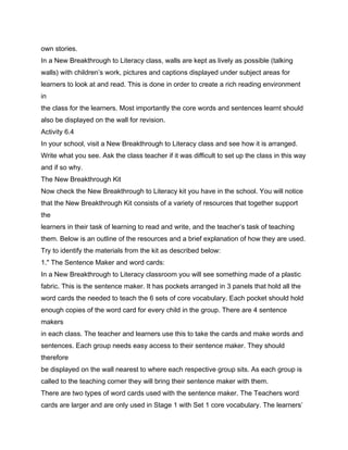 own stories.
In a New Breakthrough to Literacy class, walls are kept as lively as possible (talking
walls) with children’s work, pictures and captions displayed under subject areas for
learners to look at and read. This is done in order to create a rich reading environment
in
the class for the learners. Most importantly the core words and sentences learnt should
also be displayed on the wall for revision.
Activity 6.4
In your school, visit a New Breakthrough to Literacy class and see how it is arranged.
Write what you see. Ask the class teacher if it was difficult to set up the class in this way
and if so why.
The New Breakthrough Kit
Now check the New Breakthrough to Literacy kit you have in the school. You will notice
that the New Breakthrough Kit consists of a variety of resources that together support
the
learners in their task of learning to read and write, and the teacher’s task of teaching
them. Below is an outline of the resources and a brief explanation of how they are used.
Try to identify the materials from the kit as described below:
1." The Sentence Maker and word cards:
In a New Breakthrough to Literacy classroom you will see something made of a plastic
fabric. This is the sentence maker. It has pockets arranged in 3 panels that hold all the
word cards the needed to teach the 6 sets of core vocabulary. Each pocket should hold
enough copies of the word card for every child in the group. There are 4 sentence
makers
in each class. The teacher and learners use this to take the cards and make words and
sentences. Each group needs easy access to their sentence maker. They should
therefore
be displayed on the wall nearest to where each respective group sits. As each group is
called to the teaching corner they will bring their sentence maker with them.
There are two types of word cards used with the sentence maker. The Teachers word
cards are larger and are only used in Stage 1 with Set 1 core vocabulary. The learners’
 