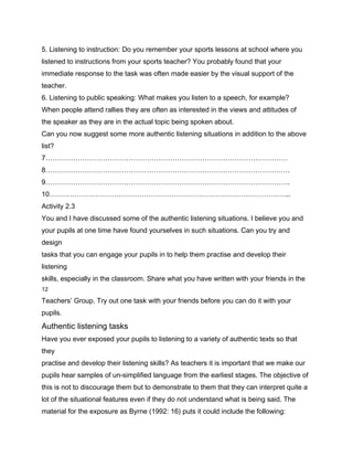 5. Listening to instruction: Do you remember your sports lessons at school where you
listened to instructions from your sports teacher? You probably found that your
immediate response to the task was often made easier by the visual support of the
teacher.
6. Listening to public speaking: What makes you listen to a speech, for example?
When people attend rallies they are often as interested in the views and attitudes of
the speaker as they are in the actual topic being spoken about.
Can you now suggest some more authentic listening situations in addition to the above
list?
7……………………………………………………………………………………………
8…………………………………………………………………………………………….
9…………………………………………………………………………………………….
10…………………………………………………………………………………………...
Activity 2.3
You and I have discussed some of the authentic listening situations. I believe you and
your pupils at one time have found yourselves in such situations. Can you try and
design
tasks that you can engage your pupils in to help them practise and develop their
listening
skills, especially in the classroom. Share what you have written with your friends in the
12

Teachers’ Group. Try out one task with your friends before you can do it with your
pupils.
Authentic listening tasks
Have you ever exposed your pupils to listening to a variety of authentic texts so that
they
practise and develop their listening skills? As teachers it is important that we make our
pupils hear samples of un-simplified language from the earliest stages. The objective of
this is not to discourage them but to demonstrate to them that they can interpret quite a
lot of the situational features even if they do not understand what is being said. The
material for the exposure as Byrne (1992: 16) puts it could include the following:
 