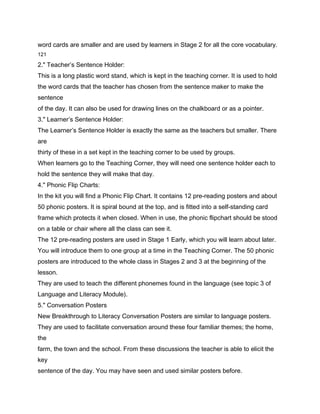 word cards are smaller and are used by learners in Stage 2 for all the core vocabulary.
121

2." Teacher’s Sentence Holder:
This is a long plastic word stand, which is kept in the teaching corner. It is used to hold
the word cards that the teacher has chosen from the sentence maker to make the
sentence
of the day. It can also be used for drawing lines on the chalkboard or as a pointer.
3." Learner’s Sentence Holder:
The Learner’s Sentence Holder is exactly the same as the teachers but smaller. There
are
thirty of these in a set kept in the teaching corner to be used by groups.
When learners go to the Teaching Corner, they will need one sentence holder each to
hold the sentence they will make that day.
4." Phonic Flip Charts:
In the kit you will find a Phonic Flip Chart. It contains 12 pre-reading posters and about
50 phonic posters. It is spiral bound at the top, and is fitted into a self-standing card
frame which protects it when closed. When in use, the phonic flipchart should be stood
on a table or chair where all the class can see it.
The 12 pre-reading posters are used in Stage 1 Early, which you will learn about later.
You will introduce them to one group at a time in the Teaching Corner. The 50 phonic
posters are introduced to the whole class in Stages 2 and 3 at the beginning of the
lesson.
They are used to teach the different phonemes found in the language (see topic 3 of
Language and Literacy Module).
5." Conversation Posters
New Breakthrough to Literacy Conversation Posters are similar to language posters.
They are used to facilitate conversation around these four familiar themes; the home,
the
farm, the town and the school. From these discussions the teacher is able to elicit the
key
sentence of the day. You may have seen and used similar posters before.
 