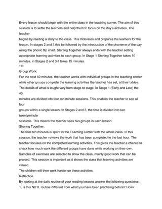 Every lesson should begin with the entire class in the teaching corner. The aim of this
session is to settle the learners and help them to focus on the day’s activities. The
teacher
begins by reading a story to the class. This motivates and prepares the learners for the
lesson. In stages 2 and 3 this be followed by the introduction of the phoneme of the day
using the phonic flip chart. Starting Together always ends with the teacher setting
appropriate learning activities to each group. In Stage 1 Starting Together takes 10
minutes, in Stages 2 and 3 it takes 15 minutes.
123

Group Work:
For the next 40 minutes, the teacher works with individual groups in the teaching corner
while other groups complete the learning activities the teacher has set, at their tables.
The details of what is taught vary from stage to stage. In Stage 1 (Early and Late) the
40
minutes are divided into four ten-minute sessions. This enables the teacher to see all
four
groups within a single lesson. In Stages 2 and 3, the time is divided into two
twentyminute
sessions. This means the teacher sees two groups in each lesson.
Sharing Together:
The final ten minutes is spent in the Teaching Corner with the whole class. In this
session, the teacher reviews the work that has been completed in the last hour. The
teacher focuses on the completed learning activities. This gives the teacher a chance to
check how much work the different groups have done while working on their own.
Samples of exercises are selected to show the class, mainly good work that can be
praised. This session is important as it shows the class that learning activities are
valued.
The children will then work harder on these activities.
Reflection
By looking at the daily routine of your reading lessons answer the following questions:
1. Is this NBTL routine different from what you have been practising before? How?
 