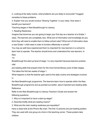 2. Looking at the daily routine, what problems are you likely to encounter? Suggest
remedies to these problems.
3. Explain how you would conduct ‘Sharing Together’ in your class. How does it
benefit your learners?
Teaching stages in New Breakthrough to Literacy
1. Reading Readiness:
Imagine that tomorrow you are going to begin your first day as a teacher of a Grade 1
class. The learners are completely new. What sort of information and knowledge do you
think they will need to enable them to follow school rules? What sort of information does
a new Grade 1 child need in order to function effectively in school?
You may as well have experienced that it is important for new learners in a school to
learn how to operate. The teacher should know and understand the new learners. In
New
124

Breakthrough the start-up level of stage 1 is very important because learners practice
vital
pre-reading skills that prepare them for the more formal literacy work of later stages.
This takes the first two weeks of stage 1.
What happens is that the teacher gets used to the daily routine and strategies involved
in
the New Breakthrough programme. The learners learn how to operate within the New
Breakthrough programme and as pointed out earlier, about important pre-reading skills.
Reference
Refer to the New Breakthrough to Literacy Teacher’s Guide and answer the
following questions:
1. Why is it important to have a start-up stage?
2. Describe briefly what pre-reading means?
3. What are the main reading readiness pre-requisites?
Have a close look at the Phonic flip chart. The first 12 pictures are pre-reading posters.
They are used with one group at a time in the teaching corner. These posters take
children
 