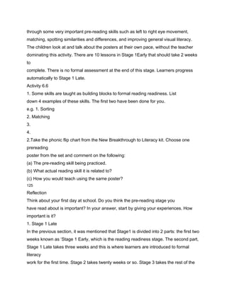 through some very important pre-reading skills such as left to right eye movement,
matching, spotting similarities and differences, and improving general visual literacy.
The children look at and talk about the posters at their own pace, without the teacher
dominating this activity. There are 10 lessons in Stage 1Early that should take 2 weeks
to
complete. There is no formal assessment at the end of this stage. Learners progress
automatically to Stage 1 Late.
Activity 6.6
1. Some skills are taught as building blocks to formal reading readiness. List
down 4 examples of these skills. The first two have been done for you.
e.g. 1. Sorting
2. Matching
3.
4.
2.Take the phonic flip chart from the New Breakthrough to Literacy kit. Choose one
prereading
poster from the set and comment on the following:
(a) The pre-reading skill being practiced.
(b) What actual reading skill it is related to?
(c) How you would teach using the same poster?
125

Reflection
Think about your first day at school. Do you think the pre-reading stage you
have read about is important? In your answer, start by giving your experiences. How
important is it?
1. Stage 1 Late
In the previous section, it was mentioned that Stage1 is divided into 2 parts: the first two
weeks known as ‘Stage 1 Early, which is the reading readiness stage. The second part,
Stage 1 Late takes three weeks and this is where learners are introduced to formal
literacy
work for the first time. Stage 2 takes twenty weeks or so. Stage 3 takes the rest of the
 