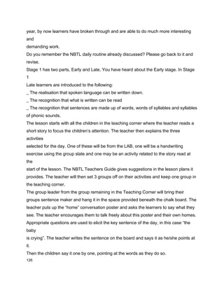 year, by now learners have broken through and are able to do much more interesting
and
demanding work.
Do you remember the NBTL daily routine already discussed? Please go back to it and
revise.
Stage 1 has two parts, Early and Late. You have heard about the Early stage. In Stage
1
Late learners are introduced to the following:
_ The realisation that spoken language can be written down.
_ The recognition that what is written can be read
_ The recognition that sentences are made up of words, words of syllables and syllables
of phonic sounds.
The lesson starts with all the children in the teaching corner where the teacher reads a
short story to focus the children’s attention. The teacher then explains the three
activities
selected for the day. One of these will be from the LAB, one will be a handwriting
exercise using the group slate and one may be an activity related to the story read at
the
start of the lesson. The NBTL Teachers Guide gives suggestions in the lesson plans it
provides. The teacher will then set 3 groups off on their activities and keep one group in
the teaching corner.
The group leader from the group remaining in the Teaching Corner will bring their
groups sentence maker and hang it in the space provided beneath the chalk board. The
teacher puts up the “home” conversation poster and asks the learners to say what they
see. The teacher encourages them to talk freely about this poster and their own homes.
Appropriate questions are used to elicit the key sentence of the day, in this case “the
baby
is crying”. The teacher writes the sentence on the board and says it as he/she points at
it.
Then the children say it one by one, pointing at the words as they do so.
126
 