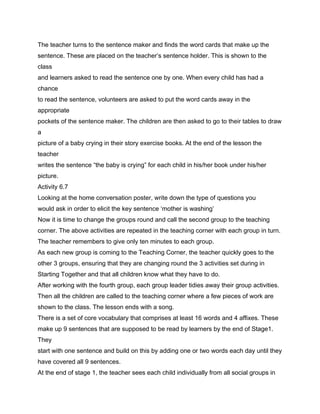The teacher turns to the sentence maker and finds the word cards that make up the
sentence. These are placed on the teacher’s sentence holder. This is shown to the
class
and learners asked to read the sentence one by one. When every child has had a
chance
to read the sentence, volunteers are asked to put the word cards away in the
appropriate
pockets of the sentence maker. The children are then asked to go to their tables to draw
a
picture of a baby crying in their story exercise books. At the end of the lesson the
teacher
writes the sentence “the baby is crying” for each child in his/her book under his/her
picture.
Activity 6.7
Looking at the home conversation poster, write down the type of questions you
would ask in order to elicit the key sentence ‘mother is washing’
Now it is time to change the groups round and call the second group to the teaching
corner. The above activities are repeated in the teaching corner with each group in turn.
The teacher remembers to give only ten minutes to each group.
As each new group is coming to the Teaching Corner, the teacher quickly goes to the
other 3 groups, ensuring that they are changing round the 3 activities set during in
Starting Together and that all children know what they have to do.
After working with the fourth group, each group leader tidies away their group activities.
Then all the children are called to the teaching corner where a few pieces of work are
shown to the class. The lesson ends with a song.
There is a set of core vocabulary that comprises at least 16 words and 4 affixes. These
make up 9 sentences that are supposed to be read by learners by the end of Stage1.
They
start with one sentence and build on this by adding one or two words each day until they
have covered all 9 sentences.
At the end of stage 1, the teacher sees each child individually from all social groups in
 