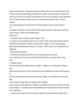 order to assess them. The teacher calls the children one by one to the teaching corner.
There is a record sheet already prepared with a child’s name recorded in the left hand
column and all 20 or so words, including affixes of the core vocabulary, written along the
top. The teacher holds up each word in turn and asks the child to read it. A tick is
marked
in the appropriate box for that word if the child is able to read it correctly without
127

prompting. The class is then divided into four groups, based on how many words they
read correctly. These are the ability groups.
Activity 6.8
1. Compile a list of resources used in Stage 1 Late.
2. Look at any conversation poster in your school. Write a key sentence that could be
elicited from that poster. Prepare a lesson plan for Stage 1 on how you would go
about teaching reading the sentence in a Grade 1 NBTL class in the Teaching Corner.
Reflection
Think about the following:
1. What kind of reading activities have you been giving to your class?
2. Is it easy for you to come up with reading activities for your class? Why or why
not?
3. Stages 2 and 3
Go back and read the Daily Routine for Stage 1. Stage 2 is a continuation of Stage 1
and
follows almost the same routine; but there are some differences. Learners will continue
to
use the core words and sentences they learnt in Stage 1 but will add new words until
they
have a broad enough base to ‘breakthrough’ to Stage 3.
As you read, you will notice that in Stage 2, the teacher continues to use the resources
used in Stage 1. In addition some New Breakthrough materials will be used for the first
time. These are:
_ Learners word cards (one set per learner, placed in the appropriate pockets of the
 