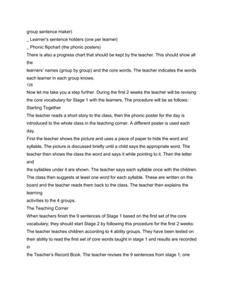 group sentence maker)
_ Learner’s sentence holders (one per learner)
_ Phonic flipchart (the phonic posters)
There is also a progress chart that should be kept by the teacher. This should show all
the
learners’ names (group by group) and the core words. The teacher indicates the words
each learner in each group knows.
128

Now let me take you a step further. During the first 2 weeks the teacher will be revising
the core vocabulary for Stage 1 with the learners. The procedure will be as follows:
Starting Together
The teacher reads a short story to the class, then the phonic poster for the day is
introduced to the whole class in the teaching corner. A different poster is used each
day.
First the teacher shows the picture and uses a piece of paper to hide the word and
syllable. The picture is discussed briefly until a child says the appropriate word. The
teacher then shows the class the word and says it while pointing to it. Then the letter
and
the syllables under it are shown. The teacher says each syllable once with the children.
The class then suggests at least one word for each syllable. These are written on the
board and the teacher reads them back to the class. The teacher then explains the
learning
activities to the 4 groups.
The Teaching Corner
When teachers finish the 9 sentences of Stage 1 based on the first set of the core
vocabulary; they should start Stage 2 by following this procedure for the first 2 weeks:
The teacher teaches children according to 4 ability groups. They have been tested on
their ability to read the first set of core words taught in stage 1 and results are recorded
in
the Teacher’s Record Book. The teacher revises the 9 sentences from stage 1; one
 