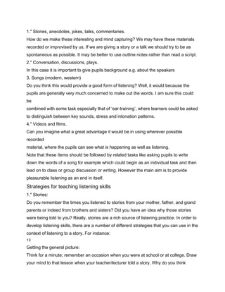1." Stories, anecdotes, jokes, talks, commentaries.
How do we make these interesting and mind capturing? We may have these materials
recorded or improvised by us. If we are giving a story or a talk we should try to be as
spontaneous as possible. It may be better to use outline notes rather than read a script.
2." Conversation, discussions, plays.
In this case it is important to give pupils background e.g. about the speakers
3. Songs (modern, western)
Do you think this would provide a good form of listening? Well, it would because the
pupils are generally very much concerned to make out the words. I am sure this could
be
combined with some task especially that of ‘ear-training’, where learners could be asked
to distinguish between key sounds, stress and intonation patterns.
4." Videos and films.
Can you imagine what a great advantage it would be in using wherever possible
recorded
material, where the pupils can see what is happening as well as listening.
Note that these items should be followed by related tasks like asking pupils to write
down the words of a song for example which could begin as an individual task and then
lead on to class or group discussion or writing. However the main aim is to provide
pleasurable listening as an end in itself.
Strategies for teaching listening skills
1." Stories:
Do you remember the times you listened to stories from your mother, father, and grand
parents or indeed from brothers and sisters? Did you have an idea why those stories
were being told to you? Really, stories are a rich source of listening practice. In order to
develop listening skills, there are a number of different strategies that you can use in the
context of listening to a story. For instance:
13

Getting the general picture:
Think for a minute; remember an occasion when you were at school or at college. Draw
your mind to that lesson when your teacher/lecturer told a story. Why do you think
 