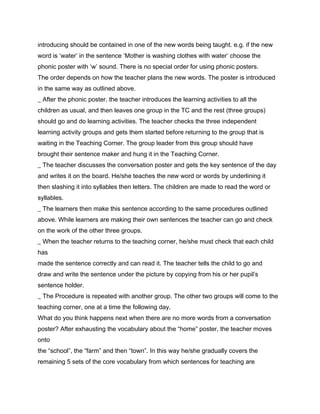 introducing should be contained in one of the new words being taught. e.g. if the new
word is ‘water’ in the sentence ‘Mother is washing clothes with water’ choose the
phonic poster with ‘w’ sound. There is no special order for using phonic posters.
The order depends on how the teacher plans the new words. The poster is introduced
in the same way as outlined above.
_ After the phonic poster, the teacher introduces the learning activities to all the
children as usual, and then leaves one group in the TC and the rest (three groups)
should go and do learning activities. The teacher checks the three independent
learning activity groups and gets them started before returning to the group that is
waiting in the Teaching Corner. The group leader from this group should have
brought their sentence maker and hung it in the Teaching Corner.
_ The teacher discusses the conversation poster and gets the key sentence of the day
and writes it on the board. He/she teaches the new word or words by underlining it
then slashing it into syllables then letters. The children are made to read the word or
syllables.
_ The learners then make this sentence according to the same procedures outlined
above. While learners are making their own sentences the teacher can go and check
on the work of the other three groups.
_ When the teacher returns to the teaching corner, he/she must check that each child
has
made the sentence correctly and can read it. The teacher tells the child to go and
draw and write the sentence under the picture by copying from his or her pupil’s
sentence holder.
_ The Procedure is repeated with another group. The other two groups will come to the
teaching corner, one at a time the following day.
What do you think happens next when there are no more words from a conversation
poster? After exhausting the vocabulary about the “home” poster, the teacher moves
onto
the “school”, the “farm” and then “town”. In this way he/she gradually covers the
remaining 5 sets of the core vocabulary from which sentences for teaching are
 