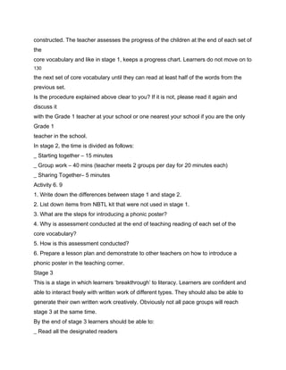 constructed. The teacher assesses the progress of the children at the end of each set of
the
core vocabulary and like in stage 1, keeps a progress chart. Learners do not move on to
130

the next set of core vocabulary until they can read at least half of the words from the
previous set.
Is the procedure explained above clear to you? If it is not, please read it again and
discuss it
with the Grade 1 teacher at your school or one nearest your school if you are the only
Grade 1
teacher in the school.
In stage 2, the time is divided as follows:
_ Starting together – 15 minutes
_ Group work – 40 mins (teacher meets 2 groups per day for 20 minutes each)
_ Sharing Together– 5 minutes
Activity 6. 9
1. Write down the differences between stage 1 and stage 2.
2. List down items from NBTL kit that were not used in stage 1.
3. What are the steps for introducing a phonic poster?
4. Why is assessment conducted at the end of teaching reading of each set of the
core vocabulary?
5. How is this assessment conducted?
6. Prepare a lesson plan and demonstrate to other teachers on how to introduce a
phonic poster in the teaching corner.
Stage 3
This is a stage in which learners ‘breakthrough’ to literacy. Learners are confident and
able to interact freely with written work of different types. They should also be able to
generate their own written work creatively. Obviously not all pace groups will reach
stage 3 at the same time.
By the end of stage 3 learners should be able to:
_ Read all the designated readers
 