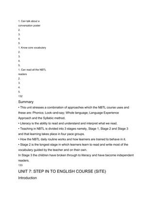 1. Can talk about a
conversation poster
2.
3.
4.
5.
1. Know core vocabulary
2.
3.
4.
5.
1. Can read all the NBTL
readers
2.
3.
4.
5.
132

Summary
• This unit stresses a combination of approaches which the NBTL course uses and
these are: Phonics; Look–and-say; Whole language; Language Experience
Approach and the Syllabic method.
• Literacy is the ability to read and understand and interpret what we read.
• Teaching in NBTL is divided into 3 stages namely, Stage 1, Stage 2 and Stage 3
and that learning takes place in four pace groups.
• How the NBTL daily routine works and how learners are trained to behave in it.
• Stage 2 is the longest stage in which learners learn to read and write most of the
vocabulary guided by the teacher and on their own.
In Stage 3 the children have broken through to literacy and have become independent
readers.
133

UNIT 7: STEP IN TO ENGLISH COURSE (SITE)
Introduction
 