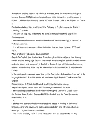 As we have already seen in the previous chapters, while the New Breakthrough to
Literacy Course (NBTL) is aimed at developing initial literacy in a local language in
Grade 1, there is also a literacy course in Grade 2 called ‘Step In To English’. In Grade
1,
English is only taught as oral through the Pathway to English course for Grade 1.
Learning Outcomes
• This unit will help you understand the aims and objectives of the Step In To
English course.
• It is intended to familiarise you with the materials and methodology of the Step In
To English course.
• You will also become aware of the similarities that are there between SITE and
NBTL.
What is ‘Step In To English’ Course (SITE)?
Step In To English, just like the New Breakthrough to Literacy Course, is a literacy
course and not a language course. The course will enable your learners to read fluently
and write clearly and accurately in English in Grade 2. You will help your learners to
build on to the literacy skills they will have acquired in reading in local languages in
Grade 1.
In the past, reading was not given time on the Curriculum, but was taught as part of the
language lessons. Now this course will teach reading in English. The Pathway To
English
2 accompanies it. This is the Grade 2 oral English language course.
Step In To English comes at an important stage for learners because:
• It bridges the gap between the New Breakthrough to Literacy in Grade 1 and
the Zambia Basic English Course (ZBEC) in Grade 3 and the Read On course
for Grades 3 to 7.
134

• It takes your learners who have mastered the basics of reading in their local
languages and who have some oral English vocabulary and introduces them to
reading in English with comprehension.
• The course explicitly teaches word attack skills that are essential for reading
 