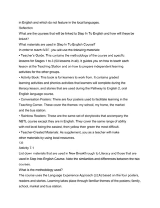 in English and which do not feature in the local languages.
Reflection
What are the courses that will be linked to Step In To English and how will these be
linked?
What materials are used in Step In To English Course?
In order to teach SITE, you will use the following materials:
• Teacher’s Guide: This contains the methodology of the course and specific
lessons for Stages 1 to 3 (50 lessons in all). It guides you on how to teach each
lesson at the Teaching Station and on how to prepare independent learning
activities for the other groups.
• Activity Book: This book is for learners to work from. It contains graded
learning activities and phonics activities that learners will complete during the
literacy lesson, and stories that are used during the Pathway to English 2, oral
English language course.
• Conversation Posters: There are four posters used to facilitate learning in the
Teaching Corner. These cover the themes: my school, my home, the market
and the bus station.
• Rainbow Readers: These are the same set of storybooks that accompany the
NBTL course except they are in English. They cover the same range of ability
with red level being the easiest, then yellow then green the most difficult.
• Teacher-Created Materials: As supplement, you as a teacher will make
other materials by using local resources.
135

Activity 7.1
List down materials that are used in New Breakthrough to Literacy and those that are
used in Step Into English Course. Note the similarities and differences between the two
courses.
What is the methodology used?
The course uses the Language Experience Approach (LEA) based on the four posters,
readers and stories. Learning takes place through familiar themes of the posters; family,
school, market and bus station.
 