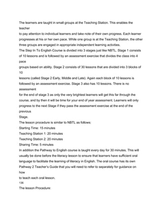 The learners are taught in small groups at the Teaching Station. This enables the
teacher
to pay attention to individual learners and take note of their own progress. Each learner
progresses at his or her own pace. While one group is at the Teaching Station, the other
three groups are engaged in appropriate independent learning activities.
The Step In To English Course is divided into 3 stages just like NBTL. Stage 1 consists
of 10 lessons and is followed by an assessment exercise that divides the class into 4
pace
groups based on ability. Stage 2 consists of 30 lessons that are divided into 3 blocks of
10
lessons (called Stage 2 Early, Middle and Late). Again each block of 10 lessons is
followed by an assessment exercise. Stage 3 also has 10 lessons. There is no
assessment
for the end of stage 3 as only the very brightest learners will get this far through the
course, and by then it will be time for your end of year assessment. Learners will only
progress to the next Stage if they pass the assessment exercise at the end of the
previous
Stage.
The lesson procedure is similar to NBTL as follows:
Starting Time: 15 minutes
Teaching Station 1: 20 minutes
Teaching Station 2: 20 minutes
Sharing Time: 5 minutes
In addition the Pathway to English course is taught every day for 30 minutes. This will
usually be done before the literacy lesson to ensure that learners have sufficient oral
language to facilitate the learning of literacy in English. The oral course has its own
Pathway 2 Teacher’s Guide that you will need to refer to separately for guidance on
how
to teach each oral lesson.
136

The lesson Procedure:
 