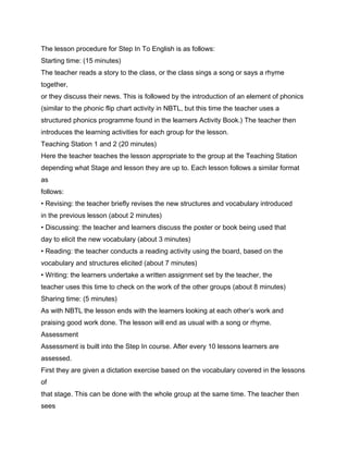 The lesson procedure for Step In To English is as follows:
Starting time: (15 minutes)
The teacher reads a story to the class, or the class sings a song or says a rhyme
together,
or they discuss their news. This is followed by the introduction of an element of phonics
(similar to the phonic flip chart activity in NBTL, but this time the teacher uses a
structured phonics programme found in the learners Activity Book.) The teacher then
introduces the learning activities for each group for the lesson.
Teaching Station 1 and 2 (20 minutes)
Here the teacher teaches the lesson appropriate to the group at the Teaching Station
depending what Stage and lesson they are up to. Each lesson follows a similar format
as
follows:
• Revising: the teacher briefly revises the new structures and vocabulary introduced
in the previous lesson (about 2 minutes)
• Discussing: the teacher and learners discuss the poster or book being used that
day to elicit the new vocabulary (about 3 minutes)
• Reading: the teacher conducts a reading activity using the board, based on the
vocabulary and structures elicited (about 7 minutes)
• Writing: the learners undertake a written assignment set by the teacher, the
teacher uses this time to check on the work of the other groups (about 8 minutes)
Sharing time: (5 minutes)
As with NBTL the lesson ends with the learners looking at each other’s work and
praising good work done. The lesson will end as usual with a song or rhyme.
Assessment
Assessment is built into the Step In course. After every 10 lessons learners are
assessed.
First they are given a dictation exercise based on the vocabulary covered in the lessons
of
that stage. This can be done with the whole group at the same time. The teacher then
sees
 