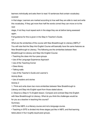 learners individually and asks them to read 10 sentences that contain vocabulary
covered
in that stage. Learners are marked according to how well they are able to read and write
this vocabulary. If they get more than half the words correct they can move on to the
next
stage, if not they must repeat work in the stage they are at before being assessed
again.
Full guidance for this is given in the Step In Teacher’s Guide.
137

What are the similarities of the course with New Breakthrough to Literacy (NBTL)?
You will note that the Step Into English Course will basically have the same features as
New Breakthrough to Literacy. The following are the similarities between New
Breakthrough to Literacy and Step Into English Course:
• Teaching the class into four pace groups
• Use of the Language Experience Approach
• Use of the Teaching Corner
• Class library
• Talking walls
• Use of the Teacher’s Guide and Learner’s
Activity Book
• Use of readers and stories
Activity 2
1. Think and write down two more similarities between New Breakthrough to
Literacy and Step into English apart from those stated above.
2. Observe a Step In To English lesson. Compare and contrast Step Into English
with New Breakthrough to Literacy. What do you think the challenges would be
for you as a teacher in teaching this course?
Summary
• SITE like NBTL is a literacy course and not a language course.
• Teaching in SITE is divided into three stages just like in NBTL and that learning
takes place in four roughly equal pace groups.
 