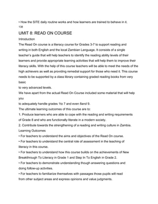 • How the SITE daily routine works and how learners are trained to behave in it.
138

UMIT 8: READ ON COURSE
Introduction
The Read On course is a literacy course for Grades 3-7 to support reading and
writing in both English and the local Zambian Language. It consists of a single
teacher’s guide that will help teachers to identify the reading ability levels of their
learners and provide appropriate learning activities that will help them to improve their
literacy skills. With the help of this course teachers will be able to meet the needs of the
high achievers as well as providing remedial support for those who need it. This course
needs to be supported by a class library containing graded reading books from very
basic
to very advanced levels.
We have apart from the actual Read On Course included some material that will help
you
to adequately handle grades 1to 7 and even 8and 9.
The ultimate learning outcomes of this course are to:
1. Produce learners who are able to cope with the reading and writing requirements
of Grade 8 and who are functionally literate in a modern society.
2. Contribute towards the strengthening of a reading and writing culture in Zambia.
Learning Outcomes
• For teachers to understand the aims and objectives of the Read On course.
• For teachers to understand the central role of assessment in the teaching of
literacy in this course.
• For teachers to understand how this course builds on the achievements of New
Breakthrough To Literacy in Grade 1 and Step In To English in Grade 2.
• For teachers to demonstrate understanding though answering questions and
doing follow-up activities.
• For teachers to familiarize themselves with passages those pupils will read
from other subject areas and express opinions and value judgments.
 