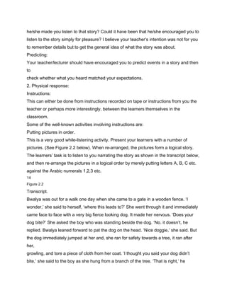 he/she made you listen to that story? Could it have been that he/she encouraged you to
listen to the story simply for pleasure? I believe your teacher’s intention was not for you
to remember details but to get the general idea of what the story was about.
Predicting:
Your teacher/lecturer should have encouraged you to predict events in a story and then
to
check whether what you heard matched your expectations.
2. Physical response:
Instructions:
This can either be done from instructions recorded on tape or instructions from you the
teacher or perhaps more interestingly, between the learners themselves in the
classroom.
Some of the well-known activities involving instructions are:
Putting pictures in order.
This is a very good while-listening activity. Present your learners with a number of
pictures. (See Figure 2.2 below). When re-arranged, the pictures form a logical story.
The learners’ task is to listen to you narrating the story as shown in the transcript below,
and then re-arrange the pictures in a logical order by merely putting letters A, B, C etc.
against the Arabic numerals 1,2,3 etc.
14
Figure 2.2

Transcript.
Bwalya was out for a walk one day when she came to a gate in a wooden fence. ‘I
wonder,’ she said to herself, ‘where this leads to?’ She went through it and immediately
came face to face with a very big fierce looking dog. It made her nervous. ‘Does your
dog bite?’ She asked the boy who was standing beside the dog. ‘No. it doesn’t, he
replied. Bwalya leaned forward to pat the dog on the head. ‘Nice doggie,’ she said. But
the dog immediately jumped at her and, she ran for safety towards a tree, it ran after
her,
growling, and tore a piece of cloth from her coat. ‘I thought you said your dog didn’t
bite,’ she said to the boy as she hung from a branch of the tree. ‘That is right,’ he
 