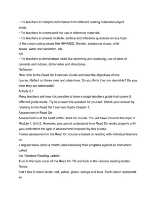 • For teachers to interpret information from different reading materials/subject
areas.
• For teachers to understand the use of reference materials.
• For teachers to answer multiple, surface and inference questions on any topic
of the cross-cutting issues like HIV/AIDS, Gender, substance abuse, child
abuse, water and sanitation, etc.
139

• For teachers to demonstrate skills like skimming and scanning, use of table of
contents and indices, dictionaries and directories.
Reflection
Now refer to the Read On Teachers’ Guide and read the objectives of this
course. Reflect on these aims and objectives. Do you think they are desirable? Do you
think they are achievable?
Activity 8.1
Many teachers ask how it is possible to have a single teachers guide that covers 5
different grade levels. Try to answer this question for yourself. Check your answer by
referring to the Read On Teachers Guide Chapter 1.
Assessment in Read On
Assessment is at the heart of the Read On course. You will have covered this topic in
Module 1, Unit 2. However, you cannot understand how Read On works properly until
you understand the type of assessment proposed by this course.
Formal assessment in the Read On course is based on reading with individual learners
on
a regular basis (once a month) and assessing their progress against an instrument
called
the ‘Rainbow Reading Ladder’.
Turn to the back cover of the Read On TG and look at the rainbow reading ladder.
Notice
that it has 5 colour levels, red, yellow, green, orange and blue. Each colour represents
an
 