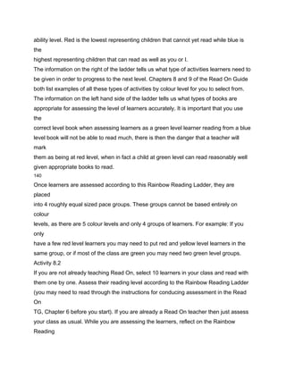 ability level. Red is the lowest representing children that cannot yet read while blue is
the
highest representing children that can read as well as you or I.
The information on the right of the ladder tells us what type of activities learners need to
be given in order to progress to the next level. Chapters 8 and 9 of the Read On Guide
both list examples of all these types of activities by colour level for you to select from.
The information on the left hand side of the ladder tells us what types of books are
appropriate for assessing the level of learners accurately. It is important that you use
the
correct level book when assessing learners as a green level learner reading from a blue
level book will not be able to read much, there is then the danger that a teacher will
mark
them as being at red level, when in fact a child at green level can read reasonably well
given appropriate books to read.
140

Once learners are assessed according to this Rainbow Reading Ladder, they are
placed
into 4 roughly equal sized pace groups. These groups cannot be based entirely on
colour
levels, as there are 5 colour levels and only 4 groups of learners. For example: If you
only
have a few red level learners you may need to put red and yellow level learners in the
same group, or if most of the class are green you may need two green level groups.
Activity 8.2
If you are not already teaching Read On, select 10 learners in your class and read with
them one by one. Assess their reading level according to the Rainbow Reading Ladder
(you may need to read through the instructions for conducing assessment in the Read
On
TG, Chapter 6 before you start). If you are already a Read On teacher then just assess
your class as usual. While you are assessing the learners, reflect on the Rainbow
Reading
 